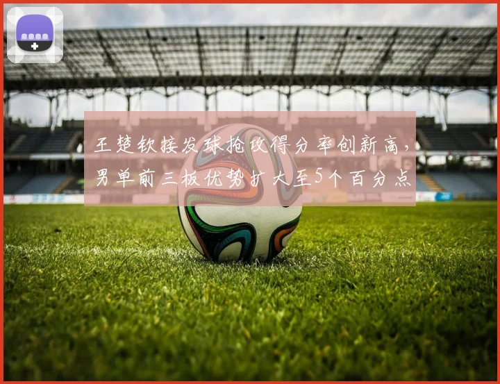 王楚钦接发球抢攻得分率创新高,男单前三板优势扩大至5个百分点