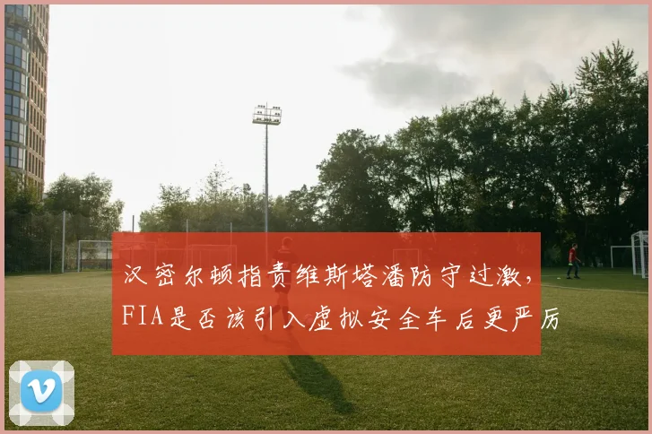 汉密尔顿指责维斯塔潘防守过激,FIA是否该引入虚拟安全车后更严厉罚则