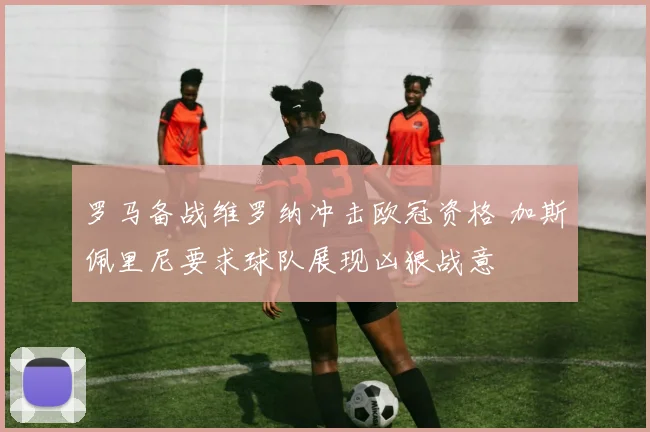 罗马备战维罗纳冲击欧冠资格 加斯佩里尼要求球队展现凶狠战意
