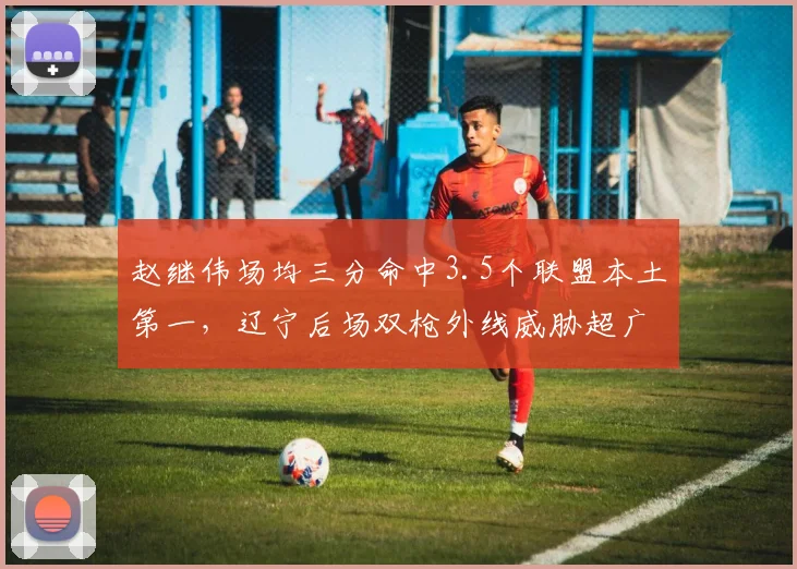 赵继伟场均三分命中3.5个联盟本土第一,辽宁后场双枪外线威胁超广东