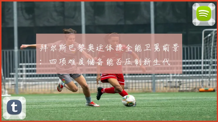 拜尔斯巴黎奥运体操全能卫冕前景：四项难度储备能否压制新生代