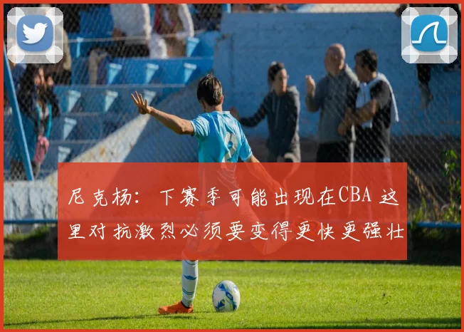 尼克杨:下赛季可能出现在CBA 这里对抗激烈必须要变得更快更强壮