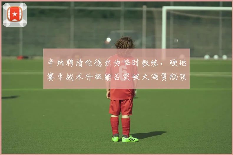 辛纳聘请伦德尔为临时教练,硬地赛季战术升级能否突破大满贯瓶颈?