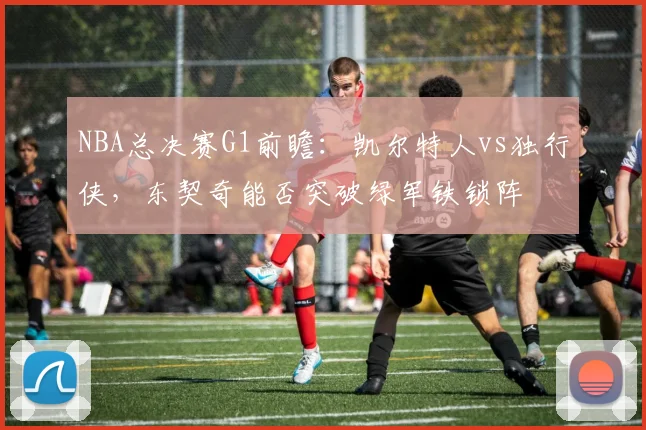 NBA总决赛G1前瞻:凯尔特人vs独行侠,东契奇能否突破绿军铁锁阵