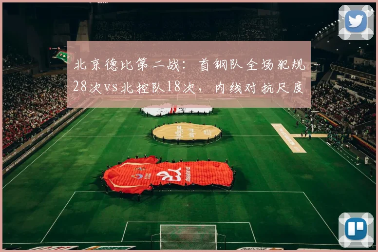 北京德比第二战:首钢队全场犯规28次vs北控队18次,内线对抗尺度双标明显