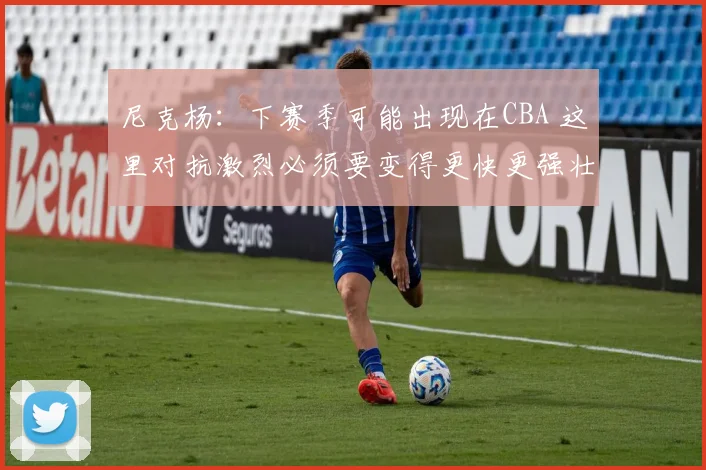 尼克杨：下赛季可能出现在CBA 这里对抗激烈必须要变得更快更强壮