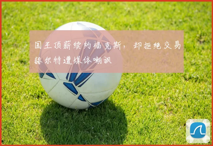 国王顶薪续约福克斯，却拒绝交易赫尔特遭媒体嘲讽