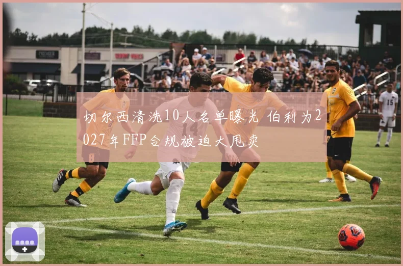 切尔西清洗10人名单曝光 伯利为2027年FFP合规被迫大甩卖