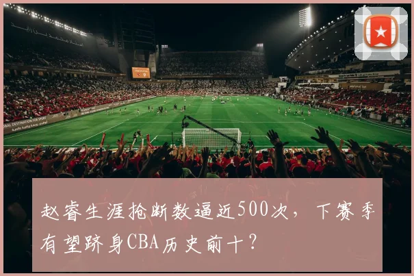 赵睿生涯抢断数逼近500次,下赛季有望跻身CBA历史前十?